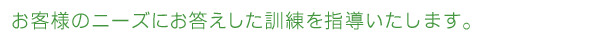 客様のニーズにお応えした訓練を指導いたします。